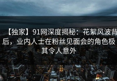【独家】91网深度揭秘：花絮风波背后，业内人士在粉丝见面会的角色极其令人意外