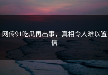 网传91吃瓜再出事，真相令人难以置信
