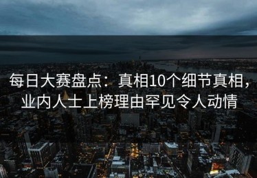 每日大赛盘点：真相10个细节真相，业内人士上榜理由罕见令人动情