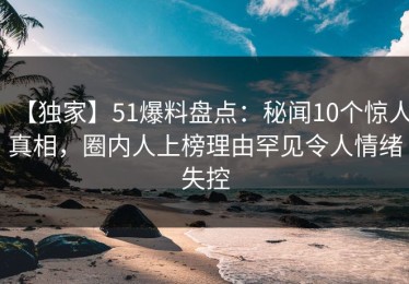 【独家】51爆料盘点：秘闻10个惊人真相，圈内人上榜理由罕见令人情绪失控
