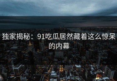 独家揭秘：91吃瓜居然藏着这么惊呆的内幕