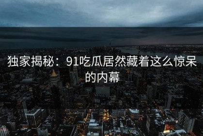 独家揭秘：91吃瓜居然藏着这么惊呆的内幕