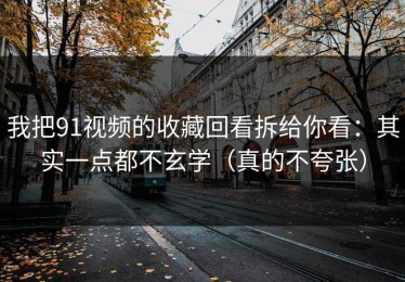 我把91视频的收藏回看拆给你看：其实一点都不玄学（真的不夸张）