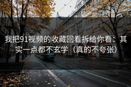 我把91视频的收藏回看拆给你看：其实一点都不玄学（真的不夸张）