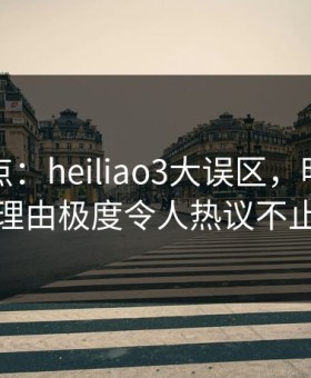黑料盘点：heiliao3大误区，明星上榜理由极度令人热议不止