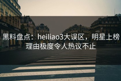 黑料盘点：heiliao3大误区，明星上榜理由极度令人热议不止