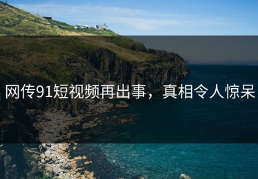 网传91短视频再出事，真相令人惊呆