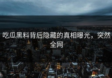吃瓜黑料背后隐藏的真相曝光，突然全网