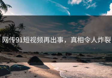 网传91短视频再出事，真相令人炸裂