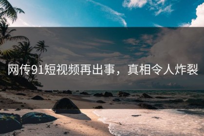 网传91短视频再出事，真相令人炸裂