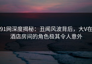 91网深度揭秘：丑闻风波背后，大V在酒店房间的角色极其令人意外