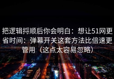 把逻辑捋顺后你会明白：想让51网更省时间：弹幕开关这套方法比倍速更管用（这点太容易忽略）