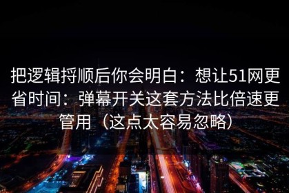 把逻辑捋顺后你会明白：想让51网更省时间：弹幕开关这套方法比倍速更管用（这点太容易忽略）