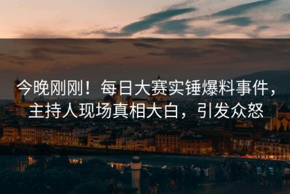 今晚刚刚！每日大赛实锤爆料事件，主持人现场真相大白，引发众怒