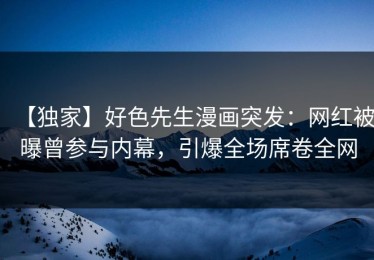 【独家】好色先生漫画突发：网红被曝曾参与内幕，引爆全场席卷全网