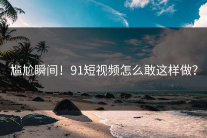 尴尬瞬间！91短视频怎么敢这样做？