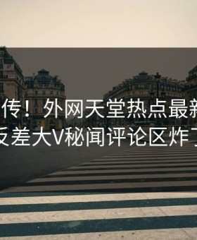 全网疯传！外网天堂热点最新更新，反差大V秘闻评论区炸了