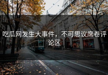 吃瓜网发生大事件，不可思议席卷评论区