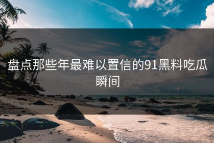 盘点那些年最难以置信的91黑料吃瓜瞬间