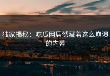 独家揭秘：吃瓜网居然藏着这么崩溃的内幕