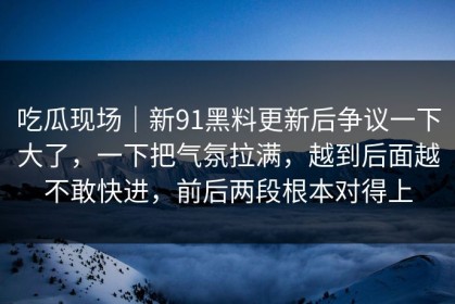 吃瓜现场｜新91黑料更新后争议一下大了，一下把气氛拉满，越到后面越不敢快进，前后两段根本对得上