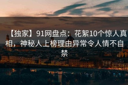 【独家】91网盘点：花絮10个惊人真相，神秘人上榜理由异常令人情不自禁