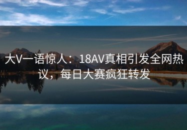 大V一语惊人：18AV真相引发全网热议，每日大赛疯狂转发