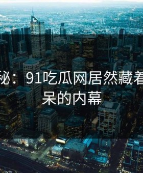 独家揭秘：91吃瓜网居然藏着这么惊呆的内幕