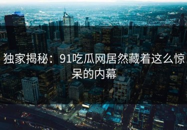 独家揭秘：91吃瓜网居然藏着这么惊呆的内幕
