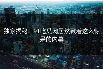 独家揭秘：91吃瓜网居然藏着这么惊呆的内幕