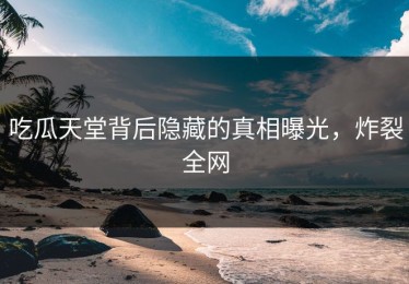 吃瓜天堂背后隐藏的真相曝光，炸裂全网