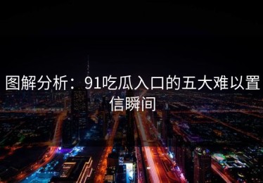 图解分析：91吃瓜入口的五大难以置信瞬间