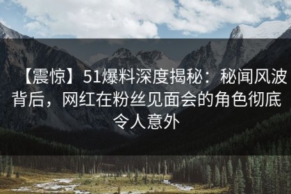 【震惊】51爆料深度揭秘：秘闻风波背后，网红在粉丝见面会的角色彻底令人意外