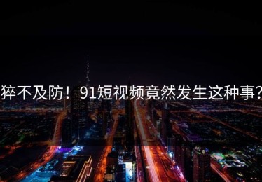猝不及防！91短视频竟然发生这种事？