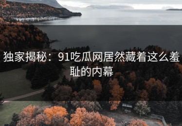 独家揭秘：91吃瓜网居然藏着这么羞耻的内幕