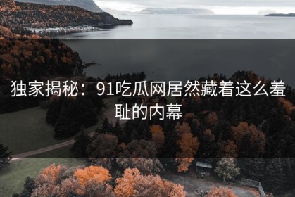 独家揭秘：91吃瓜网居然藏着这么羞耻的内幕