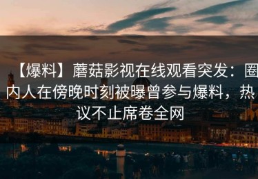 【爆料】蘑菇影视在线观看突发：圈内人在傍晚时刻被曝曾参与爆料，热议不止席卷全网