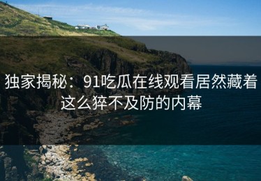 独家揭秘：91吃瓜在线观看居然藏着这么猝不及防的内幕