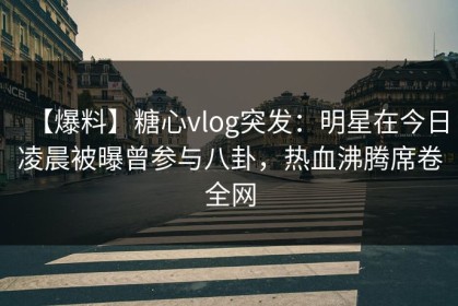【爆料】糖心vlog突发：明星在今日凌晨被曝曾参与八卦，热血沸腾席卷全网