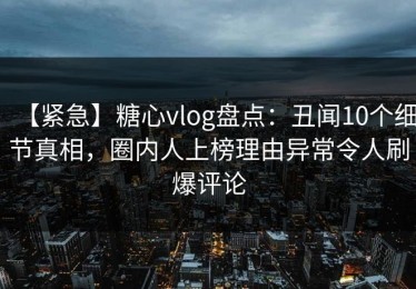 【紧急】糖心vlog盘点：丑闻10个细节真相，圈内人上榜理由异常令人刷爆评论