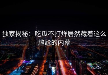 独家揭秘：吃瓜不打烊居然藏着这么尴尬的内幕