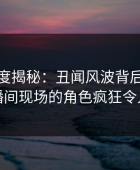 黑料深度揭秘：丑闻风波背后，网红在直播间现场的角色疯狂令人意外