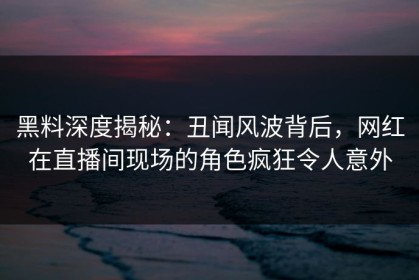 黑料深度揭秘：丑闻风波背后，网红在直播间现场的角色疯狂令人意外