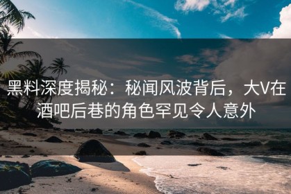黑料深度揭秘：秘闻风波背后，大V在酒吧后巷的角色罕见令人意外