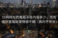 51网网址的差距不在内容多少，而在缓存管理处理得细不细（真的不夸张）