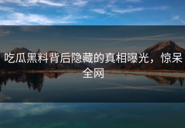 吃瓜黑料背后隐藏的真相曝光，惊呆全网