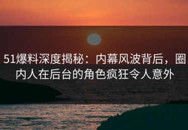 51爆料深度揭秘：内幕风波背后，圈内人在后台的角色疯狂令人意外