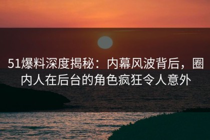 51爆料深度揭秘：内幕风波背后，圈内人在后台的角色疯狂令人意外