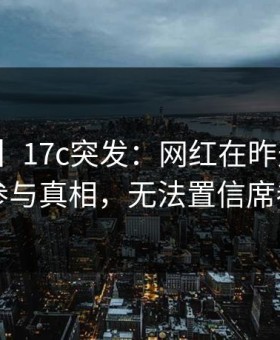 【爆料】17c突发：网红在昨天傍晚被曝曾参与真相，无法置信席卷全网