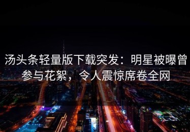 汤头条轻量版下载突发：明星被曝曾参与花絮，令人震惊席卷全网